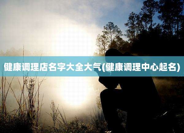 健康调理店名字大全大气(健康调理中心起名)