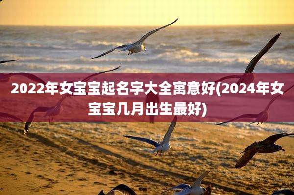 2022年女宝宝起名字大全寓意好(2024年女宝宝几月出生最好)