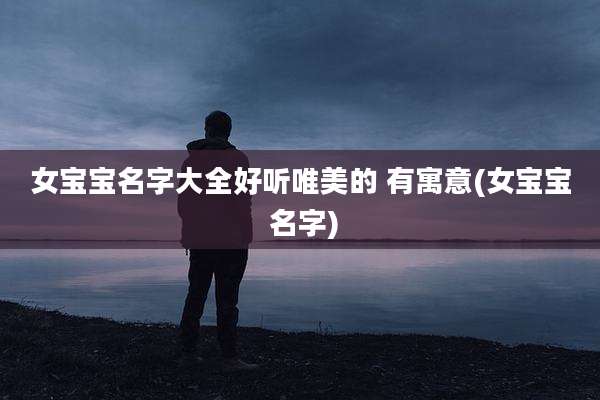 女宝宝名字大全好听唯美的 有寓意(女宝宝 名字)