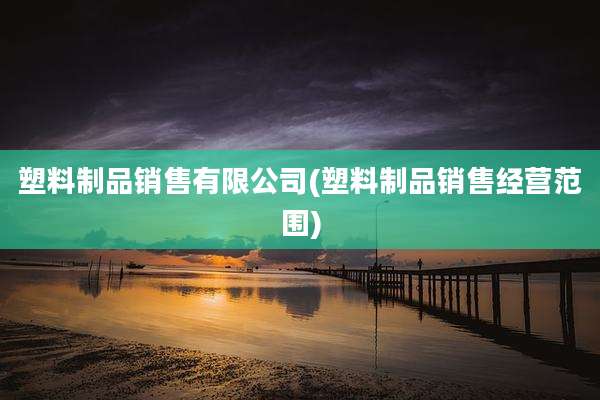 塑料制品销售有限公司(塑料制品销售经营范围)