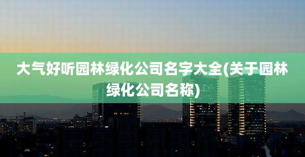 大气好听园林绿化公司名字大全(关于园林绿化公司名称)