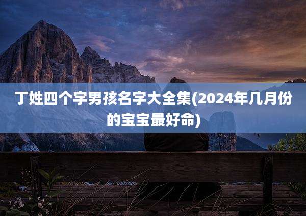 丁姓四个字男孩名字大全集(2024年几月份的宝宝最好命)