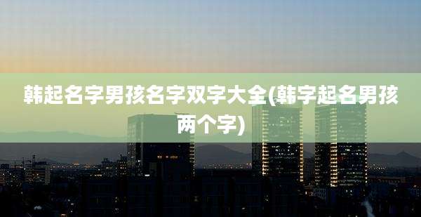 韩起名字男孩名字双字大全(韩字起名男孩两个字)