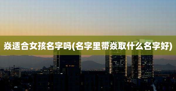 焱适合女孩名字吗(名字里带焱取什么名字好)