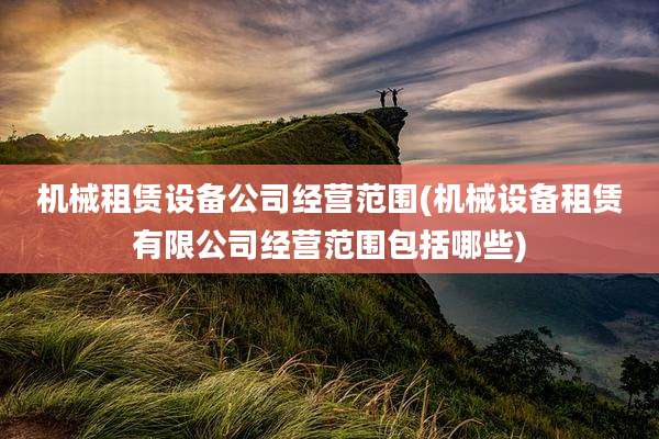 机械租赁设备公司经营范围(机械设备租赁有限公司经营范围包括哪些)