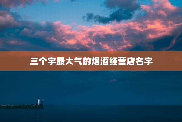 三个字最大气的烟酒经营店名字