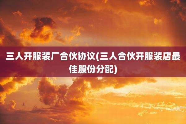 三人开服装厂合伙协议(三人合伙开服装店最佳股份分配)