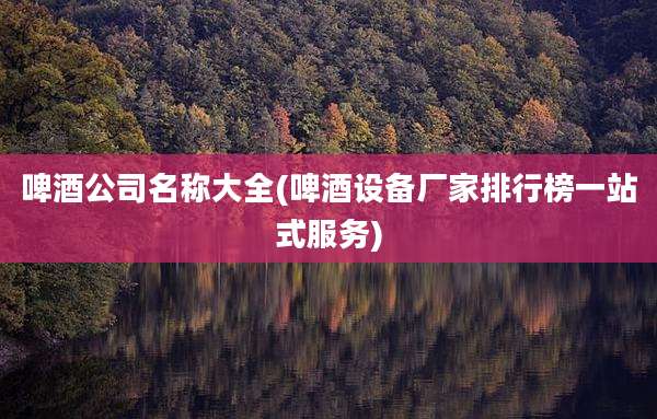 啤酒公司名称大全(啤酒设备厂家排行榜一站式服务)