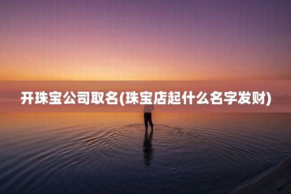 开珠宝公司取名(珠宝店起什么名字发财)