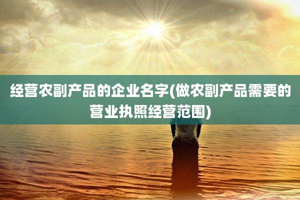 经营农副产品的企业名字(做农副产品需要的营业执照经营范围)