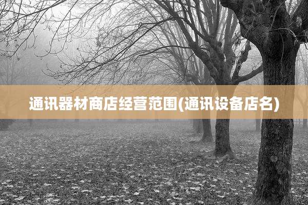 通讯器材商店经营范围(通讯设备店名)