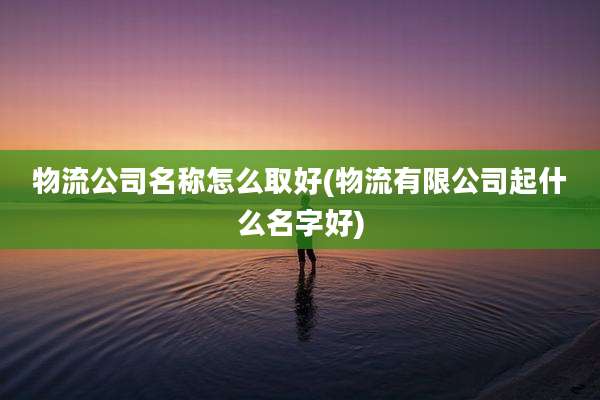 物流公司名称怎么取好(物流有限公司起什么名字好)