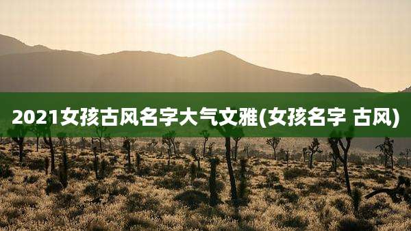 2021女孩古风名字大气文雅(女孩名字 古风)