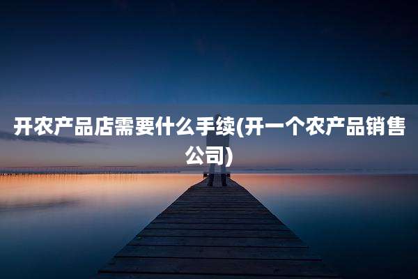 开农产品店需要什么手续(开一个农产品销售公司)