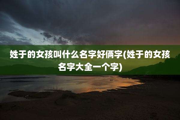 姓于的女孩叫什么名字好俩字(姓于的女孩名字大全一个字)