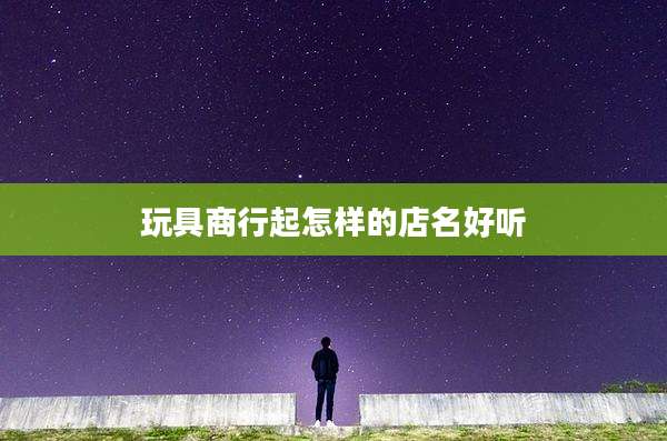玩具商行起怎样的店名好听