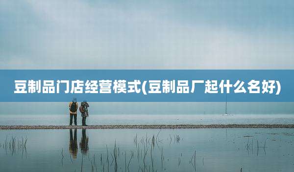 豆制品门店经营模式(豆制品厂起什么名好)