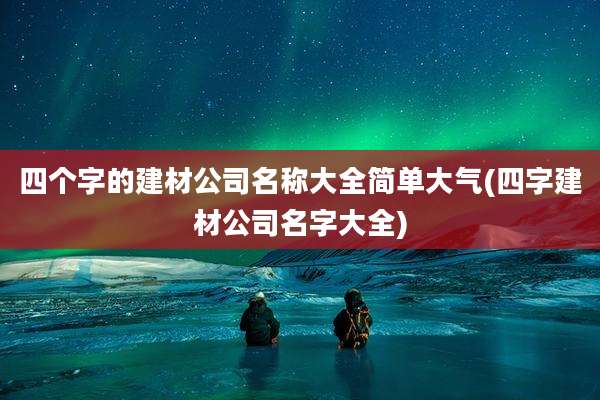 四个字的建材公司名称大全简单大气(四字建材公司名字大全)