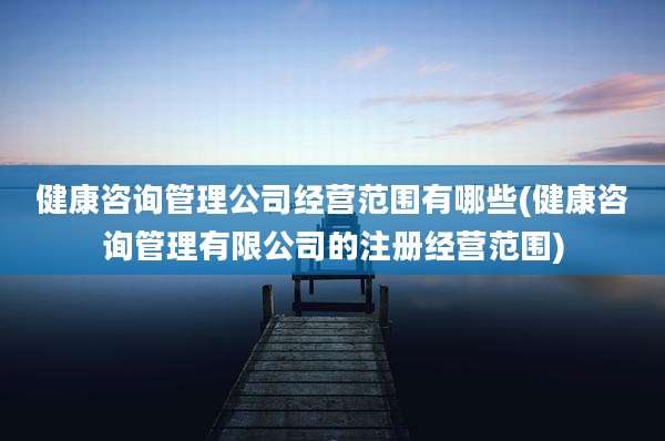 健康咨询管理公司经营范围有哪些(健康咨询管理有限公司的注册经营范围)