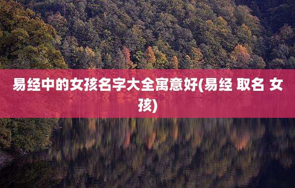 易经中的女孩名字大全寓意好(易经 取名 女孩)