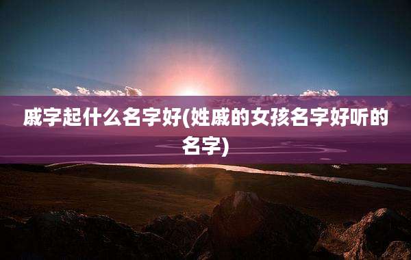 戚字起什么名字好(姓戚的女孩名字好听的名字)