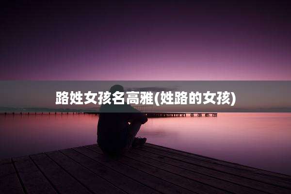 路姓女孩名高雅(姓路的女孩)