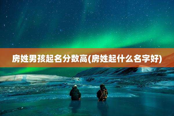 房姓男孩起名分数高(房姓起什么名字好)