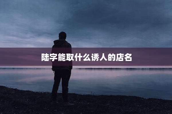 陆字能取什么诱人的店名