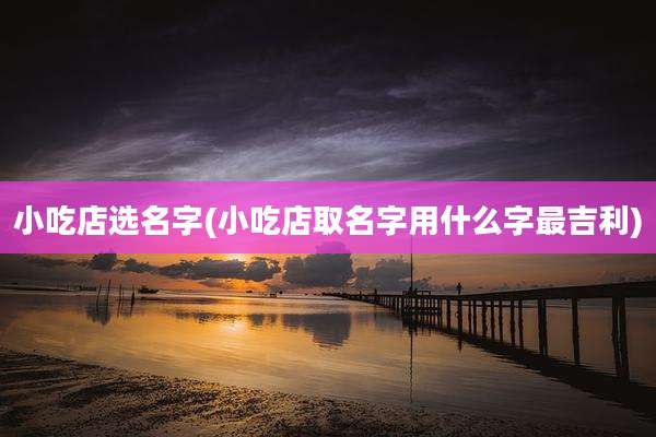 小吃店选名字(小吃店取名字用什么字最吉利)
