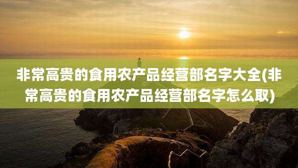 非常高贵的食用农产品经营部名字大全(非常高贵的食用农产品经营部名字怎么取)