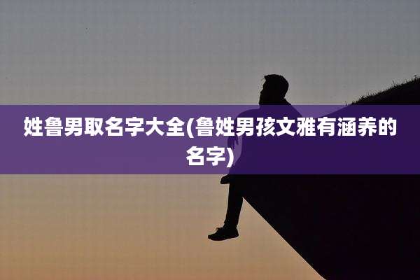 姓鲁男取名字大全(鲁姓男孩文雅有涵养的名字)