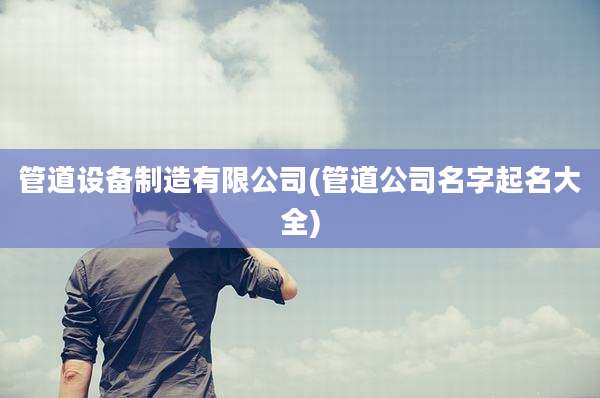 管道设备制造有限公司(管道公司名字起名大全)