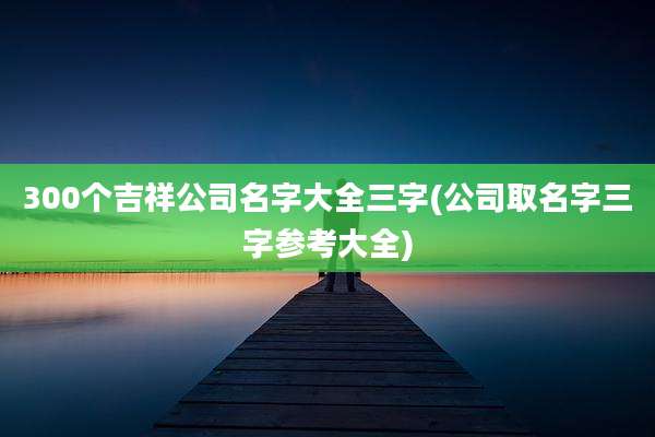 300个吉祥公司名字大全三字(公司取名字三字参考大全)