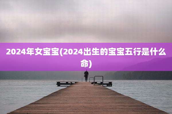 2024年女宝宝(2024出生的宝宝五行是什么命)