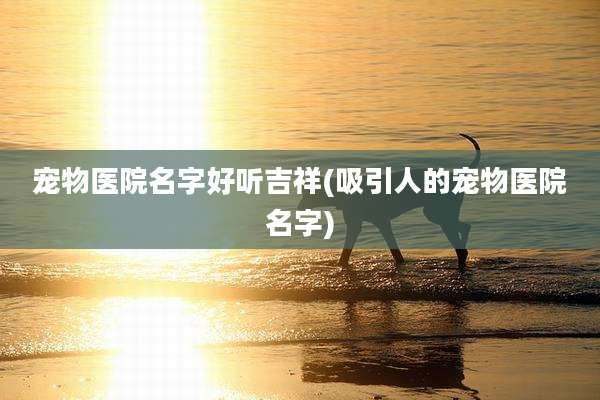 宠物医院名字好听吉祥(吸引人的宠物医院名字)