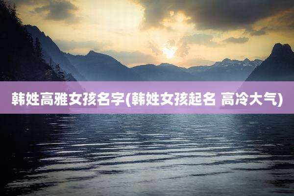 韩姓高雅女孩名字(韩姓女孩起名 高冷大气)
