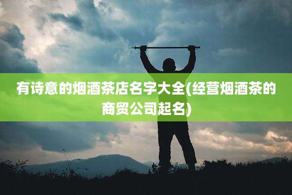 有诗意的烟酒茶店名字大全(经营烟酒茶的商贸公司起名)