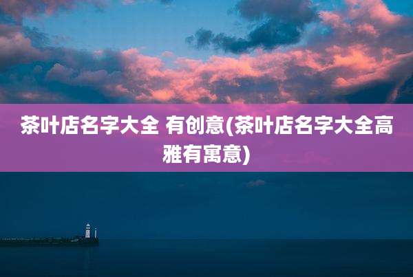 茶叶店名字大全 有创意(茶叶店名字大全高雅有寓意)