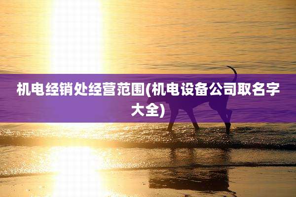 机电经销处经营范围(机电设备公司取名字大全)