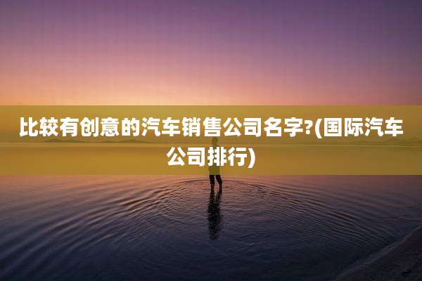 比较有创意的汽车销售公司名字?(国际汽车公司排行)