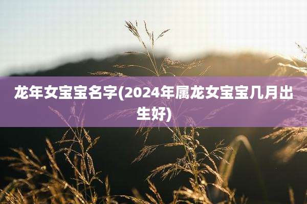 龙年女宝宝名字(2024年属龙女宝宝几月出生好)