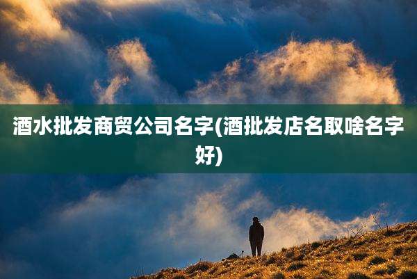 酒水批发商贸公司名字(酒批发店名取啥名字好)
