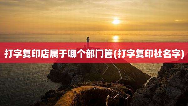 打字复印店属于哪个部门管(打字复印社名字)