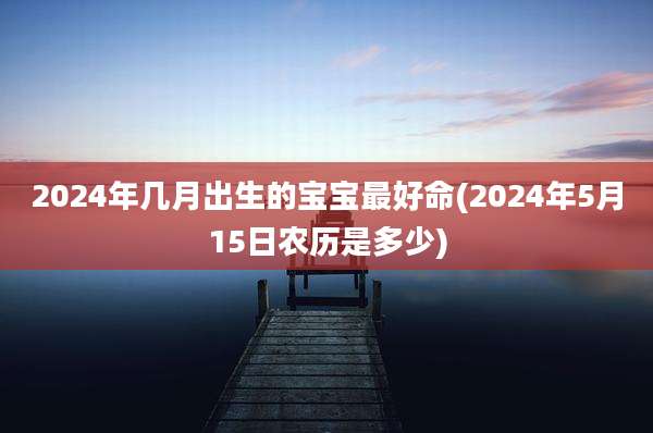 2024年几月出生的宝宝最好命(2024年5月15日农历是多少)