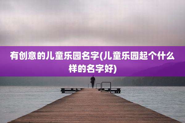 有创意的儿童乐园名字(儿童乐园起个什么样的名字好)