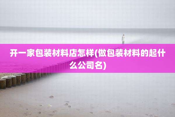 开一家包装材料店怎样(做包装材料的起什么公司名)