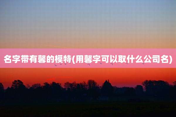 名字带有馨的模特(用馨字可以取什么公司名)
