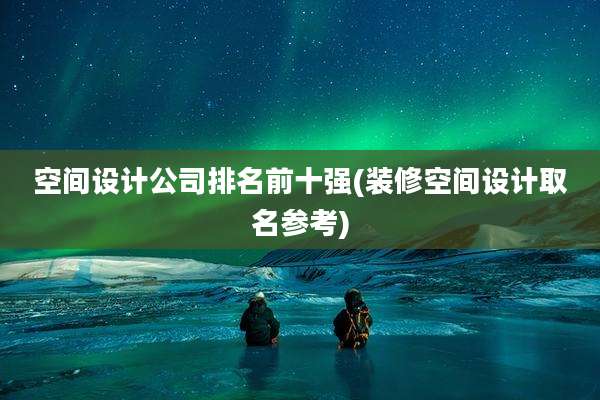 空间设计公司排名前十强(装修空间设计取名参考)