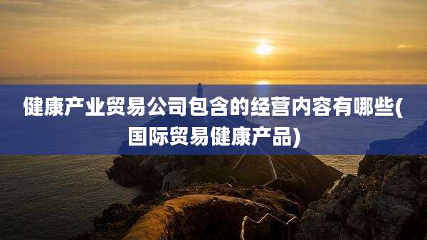 健康产业贸易公司包含的经营内容有哪些(国际贸易健康产品)