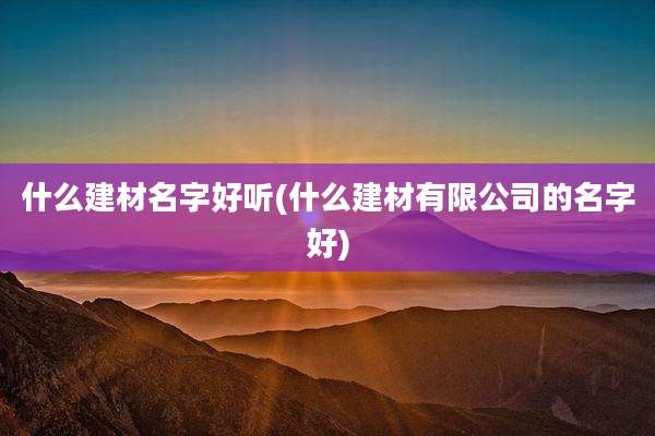 什么建材名字好听(什么建材有限公司的名字好)